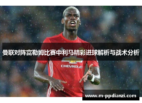 曼联对阵富勒姆比赛中利马精彩进球解析与战术分析