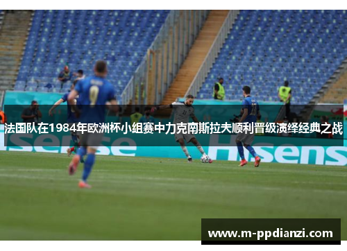 法国队在1984年欧洲杯小组赛中力克南斯拉夫顺利晋级演绎经典之战