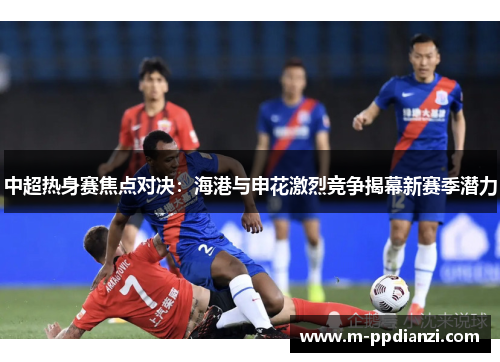 中超热身赛焦点对决：海港与申花激烈竞争揭幕新赛季潜力